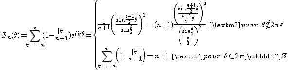 2$\Phi_n(\theta)=\Bigsum_{k=-n}^n (1-\frac{|k|}{n+1})e^{ik\theta}=\{{\frac{1}{n+1}\left(\frac{\sin\frac{n+1}{2}\theta}{\sin\frac{\theta}{2}}\right)^2=(n+1)\frac{\left(\frac{\sin\frac{n+1}{2}\theta}{\frac{n+1}{2}\theta}\right)^2}{\left(\frac{\sin\frac{\theta}{2}}{\frac{\theta}{2}}\right)^2}\quad\textrm{pour}\quad\theta\not\in 2\pi\mathbb{Z}\\\Bigsum_{k=-n}^n \left(1-\frac{|k|}{n+1}\right)=n+1\quad\textrm{pour}\quad\theta\in 2\pi\mathbb{Z}}